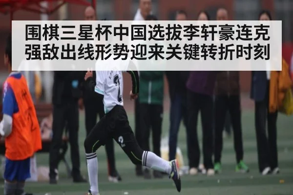 围棋三星杯中国选拔李轩豪连克强敌出线形势迎来关键转折时刻