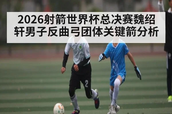 2026射箭世界杯总决赛魏绍轩男子反曲弓团体关键箭分析